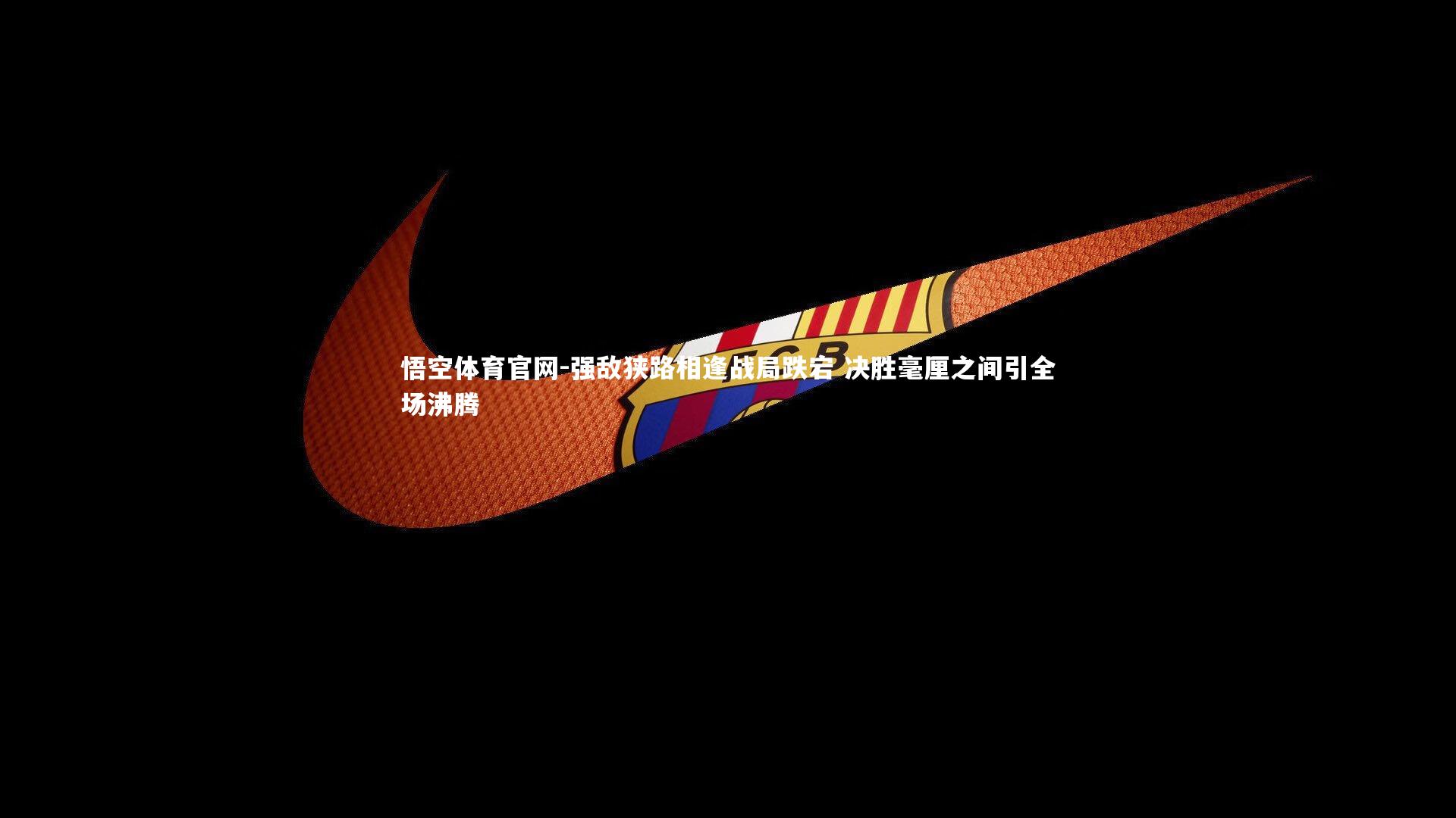 强敌狭路相逢战局跌宕 决胜毫厘之间引全场沸腾